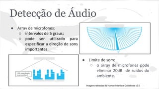 Detecção de Áudio 
● Array de microfones: 
○ intervalos de 5 graus; 
○ pode ser utilizado para 
especificar a direção de sons 
importantes. 
● Limite de som: 
○ o array de microfones pode 
eliminar 20dB de ruídos do 
ambiente. 
Imagens retiradas de Human Interface Guidelines v2.0 
 