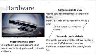 Hardware Câmera colorida VGA 
Usada para reconhecimento corporal e 
facial. 
Detecta as três cores vermelho, verde e 
azul 
Sensor de profundidade: 
Composto por um projetor infravermelho e 
um sensor CMOS monocromático. 
Funciona independente das condições de 
luz. 
Microfone multi-array 
Conjunto de quatro microfones que 
isola as vozes dos jogadores do ruído do 
ambiente. 
Resolução: 640 x 480-pixel 
30 FPS 
http://electronics.howstuffworks.com/microsoft-kinect2.htm 
 