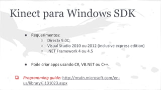 Kinect para Windows SDK 
● Requerimentos: 
○ Directx 9.0C; 
○ Visual Studio 2010 ou 2012 (inclusive express edition) 
○ .NET Framework 4 ou 4.5 
● Pode criar apps usando C#, VB.NET ou C++. 
❏ Programming guide: http://msdn.microsoft.com/en-us/ 
library/jj131023.aspx 
 