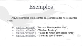 Exemplos 
Alguns exemplos interessantes são apresentados nos seguintes 
sites: 
● http://zip.net/bnp9ft - “Become The Incredible Hulk”; 
● http://zip.net/bxqbb8 - “Skeletal Tracking”; 
● http://zip.net/bjp8Y4 - “Hacks de Kinect com código fonte”; 
● http://zip.net/bfp84Q - “Conexão com o sensor”. 
 