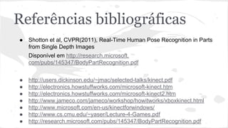 Referências bibliográficas 
● Shotton et al, CVPR(2011), Real-Time Human Pose Recognition in Parts 
from Single Depth Images 
Disponível em http://research.microsoft. 
com/pubs/145347/BodyPartRecognition.pdf 
● http://users.dickinson.edu/~jmac/selected-talks/kinect.pdf 
● http://electronics.howstuffworks.com/microsoft-kinect.htm 
● http://electronics.howstuffworks.com/microsoft-kinect2.htm 
● http://www.jameco.com/jameco/workshop/howitworks/xboxkinect.html 
● http://www.microsoft.com/en-us/kinectforwindows/ 
● http://www.cs.cmu.edu/~yaser/Lecture-4-Games.pdf 
● http://research.microsoft.com/pubs/145347/BodyPartRecognition.pdf 
 
