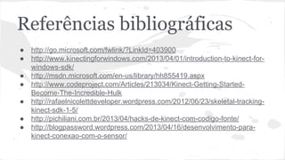 Referências bibliográficas 
● http://go.microsoft.com/fwlink/?LinkId=403900 
● http://www.kinectingforwindows.com/2013/04/01/introduction-to-kinect-for-windows- 
sdk/ 
● http://msdn.microsoft.com/en-us/library/hh855419.aspx 
● http://www.codeproject.com/Articles/213034/Kinect-Getting-Started- 
Become-The-Incredible-Hulk 
● http://rafaelnicolettdeveloper.wordpress.com/2012/06/23/skeletal-tracking-kinect- 
sdk-1-5/ 
● http://pichiliani.com.br/2013/04/hacks-de-kinect-com-codigo-fonte/ 
● http://blogpassword.wordpress.com/2013/04/16/desenvolvimento-para-kinect- 
conexao-com-o-sensor/ 
