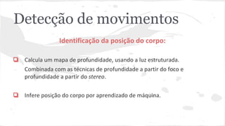 Detecção de movimentos 
Identificação da posição do corpo: 
❏ Calcula um mapa de profundidade, usando a luz estruturada. 
Combinada com as técnicas de profundidade a partir do foco e 
profundidade a partir do stereo. 
❏ Infere posição do corpo por aprendizado de máquina. 
 