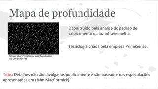 Mapa de profundidade 
É construído pela análise do padrão de 
salpicamento da luz infravermelha. 
Tecnologia criada pela empresa PrimeSense. 
Shpunt et al, PrimeSense patent application 
US 2008/0106746 
*obs: Detalhes não são divulgados publicamente e são baseados nas especulações 
apresentadas em (John MacCormick). 
 