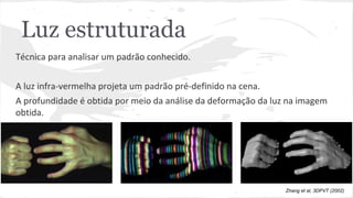 Luz estruturada 
Técnica para analisar um padrão conhecido. 
A luz infra-vermelha projeta um padrão pré-definido na cena. 
A profundidade é obtida por meio da análise da deformação da luz na imagem 
obtida. 
Zhang et al, 3DPVT (2002) 
 