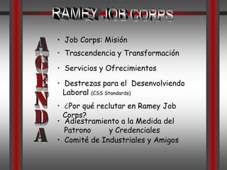 RAMEY JOB CORPS•  Job Corps: MisiónAGENDA•  Trascendencia y Transformación•  Servicios y Ofrecimientos •  Destrezas para el  Desenvolviendo  Laboral (CSS Standards)•  ¿Por qué reclutar en Ramey Job Corps?•  Adiestramiento a la Medida del Patrono        y Credenciales•  Comité de Industriales y Amigos
