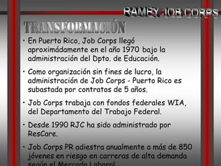 RAMEY JOB CORPSTrascendenciaJob Corps es uno de los dos programas remanentes de las legislaciones realizadas en el 1964 a favor de las campañas War on Poverty (Guerra en Pobreza) & Great Society (Gran Sociedad) encomendadas por el ex Presidente de los Estados Unidos Lyndon B. Johnson.Los programas se administraron desde sus inicios por La Oficina de Oportunidades Económicas en solución al bienestar general del 	necesitado; promoviendo con estos: la salud y 	la educación.