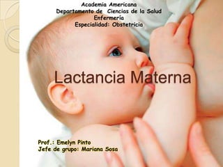 Academia Americana
Departamento de Ciencias de la Salud
Enfermería
Especialidad: Obstetricia

Lactancia Materna

Prof.: Emelyn Pinto
Jefe de grupo: Mariana Sosa

 