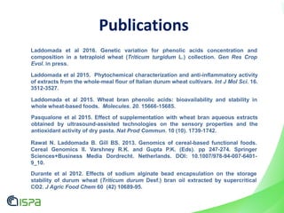 Laddomada et al 2015. Wheat bran phenolic acids: bioavailability and stability in
whole wheat-based foods. Molecules. 20. 15666-15685.
Laddomada et al 2015. Phytochemical characterization and anti-inflammatory activity
of extracts from the whole-meal flour of Italian durum wheat cultivars. Int J Mol Sci. 16.
3512-3527.
Publications
Pasqualone et al 2015. Effect of supplementation with wheat bran aqueous extracts
obtained by ultrasound-assisted technologies on the sensory properties and the
antioxidant activity of dry pasta. Nat Prod Commun. 10 (10). 1739-1742.
Laddomada et al 2016. Genetic variation for phenolic acids concentration and
composition in a tetraploid wheat (Triticum turgidum L.) collection. Gen Res Crop
Evol. in press.
Durante et al 2012. Effects of sodium alginate bead encapsulation on the storage
stability of durum wheat (Triticum durum Desf.) bran oil extracted by supercritical
CO2. J Agric Food Chem 60 (42) 10689-95.
Rawat N. Laddomada B. Gill BS. 2013. Genomics of cereal-based functional foods.
Cereal Genomics II. Varshney R.K. and Gupta P.K. (Eds). pp 247-274. Springer
Sciences+Business Media Dordrecht. Netherlands. DOI: 10.1007/978-94-007-6401-
9_10.
 