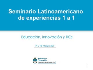 Educación, innovación y TICs Seminario Latinoamericano  de experiencias 1 a 1 17 y 18 Marzo 2011 