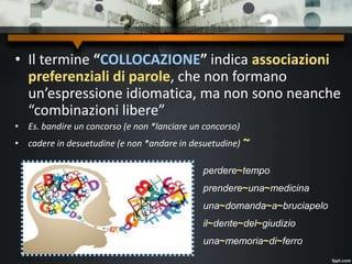 • Il termine “COLLOCAZIONE” indica associazioni
preferenziali di parole, che non formano
un’espressione idiomatica, ma non sono neanche
“combinazioni libere”
• Es. bandire un concorso (e non *lanciare un concorso)
• cadere in desuetudine (e non *andare in desuetudine) ~
perdere~tempo
prendere~una~medicina
una~domanda~a~bruciapelo
il~dente~del~giudizio
una~memoria~di~ferro
 