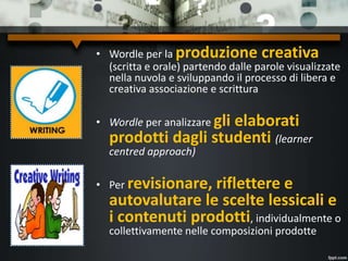 • Wordle per la produzione creativa
(scritta e orale) partendo dalle parole visualizzate
nella nuvola e sviluppando il processo di libera e
creativa associazione e scrittura
• Wordle per analizzare gli elaborati
prodotti dagli studenti (learner
centred approach)
• Per revisionare, riflettere e
autovalutare le scelte lessicali e
i contenuti prodotti, individualmente o
collettivamente nelle composizioni prodotte
 