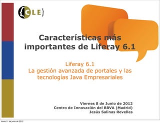 Características más
                            importantes de Liferay 6.1

                                         Liferay 6.1
                            La gestión avanzada de portales y las
                               tecnologías Java Empresariales



                                                  Viernes 8 de Junio de 2012
                                     Centro de Innovación del BBVA (Madrid)
                                                       Jesús Salinas Revelles

lunes 11 de junio de 2012
 