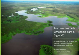 Los desafíos de la
Amazonía para el
Siglo XXI
JC Riveros, WWF Perú
Lima, 26 de Octubre de 2013
Crisis Ambiental: Los desafíos del
Cambio Climático para los
Periodistas y sus Sindicatos
 