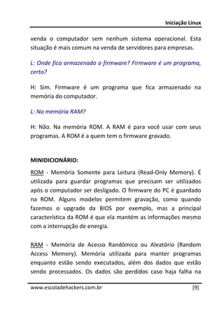 Iniciação Linux 
 
venda  o  computador  sem  nenhum  sistema  operacional.  Esta 
situação é mais comum na venda de servidores para empresas. 

L: Onde fica armazenado o firmware? Firmware é um programa, 
certo? 

H:  Sim.  Firmware  é  um  programa  que  fica  armazenado  na 
memória do computador. 

L: Na memória RAM? 

H:  Não.  Na  memória  ROM.  A  RAM  é  para  você  usar  com  seus 
programas. A ROM é a quem tem o firmware gravado. 
 
MINIDICIONÁRIO: 
ROM  ‐  Memória  Somente  para  Leitura  (Read‐Only  Memory).  É 
utilizada  para  guardar  programas  que  precisam  ser  utilizados 
após o computador ser desligado. O firmware do PC é guardado 
na  ROM.  Alguns  modelos  permitem  gravação,  como  quando 
fazemos  o  upgrade  da  BIOS  por  exemplo,  mas  a  principal 
característica da ROM é que ela mantém as informações mesmo 
com a interrupção de energia. 

RAM  ‐  Memória  de  Acesso  Randômico  ou  Aleatório  (Random 
Access  Memory).  Memória  utilizada  para  manter  programas 
enquanto  estão  sendo  executados,  além  dos  dados  que  estão 
sendo  processados.  Os  dados  são  perdidos  caso  haja  falha  na 
 




www.escoladehackers.com.br                                       [9]
 
 