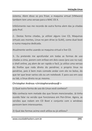 Iniciação Linux 
 
sistema.  Alem  disso  so  pra  frisar,  a  maquina  virtual  (VMware) 
tambem tem uma versao para o MAC OS X. 

Infelizmente nao me recordo de outra forma alem das ja citadas 
pelo Prof. 

2.:  Destas  forma  citadas,  ja  utilizei  alguns  Live  CD,  Maquinas 
virtuais aos montes, Linux no pen drive (o SLAX), como dual boot 
e numa maquina dedicada. 

Atualmente venho usando so maquina virtual e live CD. 

3.:  Eu  pretendo  me  aprofundar  em  todas  as  formas  de  uso 
citadas a cima, porem com enfase em dois casos (pra uso na rua): 
o shell online, pq alem de ser rapido e facil, ja utilizo uma versao 
do  firefox  que  roda  direto  do  pendrive;  o  proprio  linux  no 
pendrive,  pois  é  bem  mais  comodo  andar  com  ele  no  bolso,  do 
que ter que levar varios cds ou um notebook. E para uso em caso 
ou lab, o linux direto no pc mesmo. 
Christopher Andreas <christopherandreas@ > 
1) Qual outra forma de uso do Linux você conhece? 
Não conhecia nem metade das que foram mencionadas. Já tinha 
ouvido  falar  na  versão  que  funcionava  em  Pen‐Drive.  Agora,  as 
versões  que  rodam  em  CD  Boot  e  conjunto  com  o  windows 
parecem bem interessantes. 

2) Qual das formas acima você utiliza ou já utilizou? 
 




www.escoladehackers.com.br                                        [99]
 
 