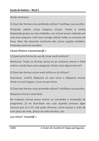 Escola de Hackers – Nível 1 
 
Ainda nenhuma. 

3) Qual das formas cima pretende utilizar? Justifique sua escolha 
Pretendo  utilizar  como  máquina  virtual.  Tenho  a  minha 
disposição graças ao meu trabalho, um virtual server rodando em 
uma boa máquina. Com isso consigo utilizar todos os recursos do 
linux.  Mas  não  descarto  nenhuma  das  outras  opções  também. 
Pretendo testá‐las também. 
Cássio Oliveira <cassionews@ > 
1) Qual outra forma de uso do Linux você conhece? 
Nenhuma.  Todas  as  formas  acima  eu  já  conhecia  menos  o  Shell 
online e ainda faço outra pergunta: Existe mais alguma forma? 

2) Qual das formas acima você utiliza ou já utilizou? 
Dual‐boot,  LiveCD,  Máquina  só  com  Linux  e  Máquina  virtual. 
Ainda no usei Cygwin, Linux no pen drive 

3) Qual das formas cima pretende utilizar? Justifique sua escolha. 
Máquina virtual e dual‐boot. 
Na  máquina  virtual  posso  treinar  os  comandos  e  instalação  de 
programas,  já  no  dual‐boot  vou  usar  quando  precisar  algur 
recurso que só o PC real pode oferecer, como acesso a mais de 
uma placa de rede, placas de rede wireless, etc. 
Luiz Vieira" <luizwt@ > 
 




[100]                          A maior do mundo em língua portuguesa.
 
 