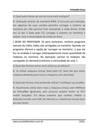 Iniciação Linux 
 
1) Qual outra forma de uso do Linux você conhece? 
R: Utilização através da memória RAM. O Kurumin por exemplo, 
em  algumas  de  suas  versões  permitia  carregar  o  sistema  na 
memória  pra  não  precisar  ficar  acessando  a  mída  direto.  Então 
era  só  dar  o  boot  pelo  CD,  carregar  o  sistema  na  memória  e 
utilizar, sem a necessidade da mídia no drive. 
[  DEDO  DO  PROFESSOR:  Só  para  esclarecer,  nenhum  programa 
executa da mídia, todos são carregados na memória. Quando um 
programa  oferece  a  opção  de  'carregar  na  memória',  o  que  ele 
faz na verdade é carregar antecipadamente maior quantidade de 
módulos  na  memória.  Na  operação  normal  os  módulos  são 
carregados on demand (conforme a necessidade de uso). ] 
2) Qual das formas acima você utiliza ou já utilizou? 
R:  Já  utilizei  máquina  virtual,  boot  pelo  CD,  boot  plo  pen  drive, 
máquina dedicada para Linux e máquina com dual boot. 

3) Qual das formas cima pretende utilizar? Justifique sua escolha. 
R: Atualmente utilizo bem mais a máquina virtual, com VMWare 
ou  VirtualBox  (gratuito),  pois  procuro  sempre  testar  os  SO's 
recém  lançados.  Foi  dessa  maneira  que  conheci  melhor  o 
Kubuntu (versão com KDE do Ubuntu) e o Backtrack (muito bom 
pra pen tests). 
 
 
 




www.escoladehackers.com.br                                           [101]
 
 