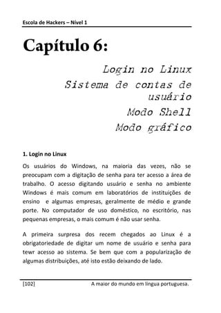 Escola de Hackers – Nível 1 
 


Capítulo 6:
                       Login no Linux
                 Sistema de contas de
                              usuário
                           Modo Shell
                         Modo gráfico
 
1. Login no Linux 
Os  usuários  do  Windows,  na  maioria  das  vezes,  não  se 
preocupam com  a  digitação  de  senha  para  ter  acesso  a  área  de 
trabalho.  O  acesso  digitando  usuário  e  senha  no  ambiente 
Windows  é  mais  comum  em  laboratórios  de  instituições  de 
ensino    e  algumas  empresas,  geralmente  de  médio  e  grande 
porte.  No  computador  de  uso  doméstico,  no  escritório,  nas 
pequenas empresas, o mais comum é não usar senha. 

A  primeira  surpresa  dos  recem  chegados  ao  Linux  é  a 
obrigatoriedade  de  digitar  um  nome  de  usuário  e  senha  para 
tewr  acesso  ao  sistema.  Se  bem  que  com  a  popularização  de 
algumas distribuições, até isto estão deixando de lado. 
 




[102]                          A maior do mundo em língua portuguesa.
 
 