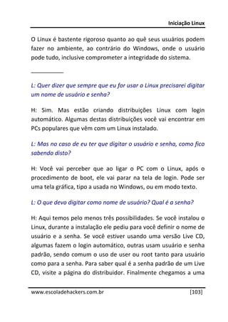 Iniciação Linux 
 
O Linux é bastente rigoroso quanto ao quê seus usuários podem 
fazer  no  ambiente,  ao  contrário  do  Windows,  onde  o  usuário 
pode tudo, inclusive comprometer a integridade do sistema. 
__________ 

L: Quer dizer que sempre que eu for usar o Linux precisarei digitar 
um nome de usuário e senha? 

H:  Sim.  Mas  estão  criando  distribuições  Linux  com  login 
automático. Algumas destas distribuições você vai encontrar em 
PCs populares que vêm com um Linux instalado. 

L: Mas no caso de eu ter que digitar o usuário e senha, como fico 
sabendo disto? 

H:  Você  vai  perceber  que  ao  ligar  o  PC  com  o  Linux,  após  o 
procedimento  de  boot,  ele  vai  parar  na  tela  de  login.  Pode  ser 
uma tela gráfica, tipo a usada no Windows, ou em modo texto. 

L: O que devo digitar como nome de usuário? Qual é a senha? 

H: Aqui temos pelo menos três possibilidades. Se você instalou o 
Linux, durante a instalação ele pediu para você definir o nome de 
usuário  e  a  senha.  Se  você  estiver  usando  uma  versão  Live  CD, 
algumas fazem o login automático, outras usam usuário e senha 
padrão, sendo comum o uso de user ou root tanto para usuário 
como para a senha. Para saber qual é a senha padrão de um Live 
CD,  visite  a página  do  distribuidor.  Finalmente chegamos  a  uma 
 




www.escoladehackers.com.br                                         [103]
 
 