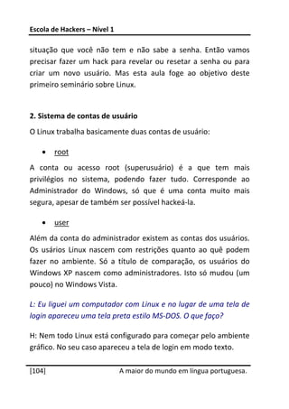 Escola de Hackers – Nível 1 
 
situação  que  você  não  tem  e  não  sabe  a  senha.  Então  vamos 
precisar  fazer  um  hack  para  revelar  ou  resetar  a  senha  ou  para 
criar  um  novo  usuário.  Mas  esta  aula  foge  ao  objetivo  deste 
primeiro seminário sobre Linux. 
 
2. Sistema de contas de usuário 
O Linux trabalha basicamente duas contas de usuário: 

    •    root 
A  conta  ou  acesso  root  (superusuário)  é  a  que  tem  mais 
privilégios  no  sistema,  podendo  fazer  tudo.  Corresponde  ao 
Administrador  do  Windows,  só  que  é  uma  conta  muito  mais 
segura, apesar de também ser possível hackeá‐la. 

    •    user 
Além da conta do administrador existem as contas dos usuários. 
Os  usários  Linux  nascem  com  restrições  quanto  ao  quê  podem 
fazer  no  ambiente.  Só  a  título  de  comparação,  os  usuários  do 
Windows  XP  nascem como  administradores.  Isto  só  mudou  (um 
pouco) no Windows Vista. 

L: Eu liguei um computador com Linux e no lugar de uma tela de 
login apareceu uma tela preta estilo MS‐DOS. O que faço? 

H: Nem todo Linux está configurado para começar pelo ambiente 
gráfico. No seu caso apareceu a tela de login em modo texto. 
 




[104]                          A maior do mundo em língua portuguesa.
 
 