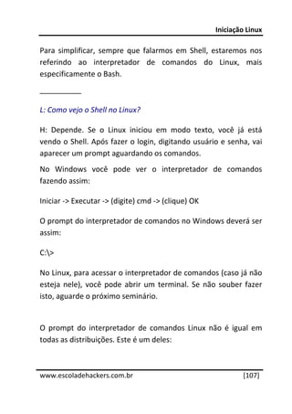 Iniciação Linux 
 
Para  simplificar,  sempre  que  falarmos  em  Shell,  estaremos  nos 
referindo  ao  interpretador  de  comandos  do  Linux,  mais 
especificamente o Bash. 
__________ 

L: Como vejo o Shell no Linux? 

H:  Depende.  Se  o  Linux  iniciou  em  modo  texto,  você  já  está 
vendo o Shell. Após fazer o login, digitando usuário e senha, vai 
aparecer um prompt aguardando os comandos. 
No  Windows  você  pode  ver  o  interpretador  de  comandos 
fazendo assim: 

Iniciar ‐> Executar ‐> (digite) cmd ‐> (clique) OK 

O prompt do interpretador de comandos no Windows deverá ser 
assim: 

C:> 

No Linux, para acessar o interpretador de comandos (caso já não 
esteja  nele),  você  pode  abrir  um  terminal.  Se  não  souber  fazer 
isto, aguarde o próximo seminário. 
 
O  prompt  do  interpretador  de  comandos  Linux  não  é  igual  em 
todas as distribuições. Este é um deles: 

 




www.escoladehackers.com.br                                        [107]
 
 