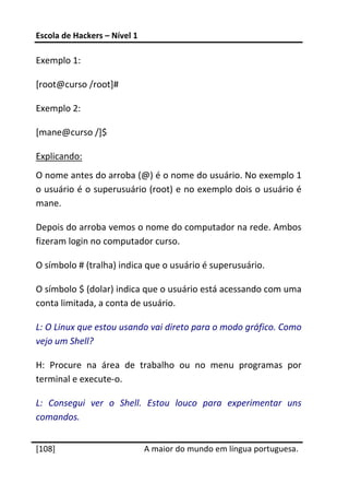 Escola de Hackers – Nível 1 
 
Exemplo 1: 

[root@curso /root]# 

Exemplo 2: 

[mane@curso /]$ 

Explicando: 
O nome antes do arroba (@) é o nome do usuário. No exemplo 1 
o usuário é o superusuário (root) e no exemplo dois o usuário é 
mane. 

Depois do arroba vemos o nome do computador na rede. Ambos 
fizeram login no computador curso. 

O símbolo # (tralha) indica que o usuário é superusuário. 

O símbolo $ (dolar) indica que o usuário está acessando com uma 
conta limitada, a conta de usuário. 

L: O Linux que estou usando vai direto para o modo gráfico. Como 
vejo um Shell? 

H:  Procure  na  área  de  trabalho  ou  no  menu  programas  por 
terminal e execute‐o. 

L:  Consegui  ver  o  Shell.  Estou  louco  para  experimentar  uns 
comandos. 
 




[108]                          A maior do mundo em língua portuguesa.
 
 