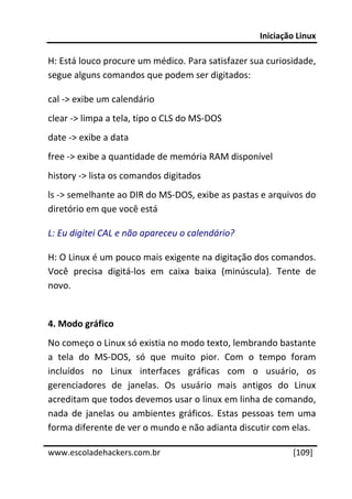 Iniciação Linux 
 
H: Está louco procure um médico. Para satisfazer sua curiosidade, 
segue alguns comandos que podem ser digitados: 

cal ‐> exibe um calendário 
clear ‐> limpa a tela, tipo o CLS do MS‐DOS 
date ‐> exibe a data 
free ‐> exibe a quantidade de memória RAM disponível 
history ‐> lista os comandos digitados 
ls ‐> semelhante ao DIR do MS‐DOS, exibe as pastas e arquivos do 
diretório em que você está 

L: Eu digitei CAL e não apareceu o calendário? 

H: O Linux é um pouco mais exigente na digitação dos comandos. 
Você  precisa  digitá‐los  em  caixa  baixa  (minúscula).  Tente  de 
novo. 
 
4. Modo gráfico 
No começo o Linux só existia no modo texto, lembrando bastante 
a  tela  do  MS‐DOS,  só  que  muito  pior.  Com  o  tempo  foram 
incluídos  no  Linux  interfaces  gráficas  com  o  usuário,  os 
gerenciadores  de  janelas.  Os  usuário  mais  antigos  do  Linux 
acreditam que todos devemos usar o linux em linha de comando, 
nada  de  janelas  ou  ambientes  gráficos.  Estas  pessoas  tem  uma 
forma diferente de ver o mundo e não adianta discutir com elas. 
 




www.escoladehackers.com.br                                     [109]
 
 