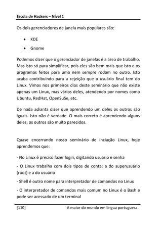 Escola de Hackers – Nível 1 
 
Os dois gerenciadores de janela mais populares são: 

    •    KDE 
    •    Gnome 

Podemos dizer que o gerenciador de janelas é a área de trabalho. 
Mas isto só para simplificar, pois eles são bem mais que isto e os 
programas  feitos  para  uma  nem  sempre  rodam  no  outro.  Isto 
acaba  contribuindo  para  a  rejeição  que  o  usuário  final  tem  do 
Linux.  Vimos  nos  primeiros  dias  deste  seminário  que  não  existe 
apenas um Linux, mas vários deles, atendendo por nomes como 
Ubuntu, RedHat, OpenSuSe, etc. 

De  nada  adianta  dizer  que  aprendendo  um  deles  os  outros  são 
iguais.  Isto  não  é  verdade.  O  mais  correto  é  aprendendo  alguns 
deles, os outros são muito parecidos. 
 
Quase  encerrando  nosso  seminário  de  inciação  Linux,  hoje 
aprendemos que: 

‐ No Linux é preciso fazer login, digitando usuário e senha 
‐  O  Linux  trabalha  com  dois  tipos  de  conta:  a  do  superusuário 
(root) e a do usuário 
‐ Shell é outro nome para interpretador de comandos no Linux 
‐ O interpretador de comandos mais comum no Linux é o Bash e 
pode ser acessado de um terminal 
 




[110]                          A maior do mundo em língua portuguesa.
 
 