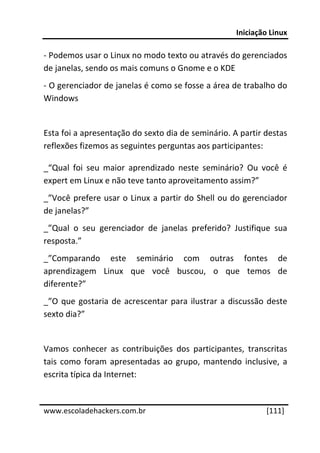 Iniciação Linux 
 
‐ Podemos usar o Linux no modo texto ou através do gerenciados 
de janelas, sendo os mais comuns o Gnome e o KDE 
‐ O gerenciador de janelas é como se fosse a área de trabalho do 
Windows 
 
Esta foi a apresentação do sexto dia de seminário. A partir destas 
reflexões fizemos as seguintes perguntas aos participantes: 

_“Qual  foi  seu  maior  aprendizado  neste  seminário?  Ou  você  é 
expert em Linux e não teve tanto aproveitamento assim?” 
_”Você  prefere  usar  o  Linux  a  partir  do  Shell  ou  do  gerenciador 
de janelas?” 
_”Qual  o  seu  gerenciador  de  janelas  preferido?  Justifique  sua 
resposta.” 
_”Comparando  este  seminário  com  outras  fontes  de 
aprendizagem  Linux  que  você  buscou,  o  que  temos  de 
diferente?” 
_”O  que  gostaria  de  acrescentar  para  ilustrar  a  discussão  deste 
sexto dia?” 
 
Vamos  conhecer  as  contribuições  dos  participantes,  transcritas 
tais  como  foram  apresentadas  ao  grupo,  mantendo  inclusive,  a 
escrita típica da Internet: 

 




www.escoladehackers.com.br                                          [111]
 
 