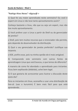 Escola de Hackers – Nível 1 
 
"Rodrigo Alves Neves" <digrau@ > 
1)  Qual  foi  seu  maior  aprendizado  neste  seminário?  Ou  você  é 
expert em Linux e não teve tanto aproveitamento assim? 
Conheço  bastante  o  linux,  não  que  eu  seja  um  expert,  mas  não 
tive muito aproveitamento. 
2) Você prefere usar o Linux a partir do Shell ou do gerenciador 
de janelas?  
o Shell, pois tem muitos recursos que o rerenciador não permite, 
pois depende do desenvolvedor da distribuição. 
3)  Qual  o  seu  gerenciador  de  janelas  preferido?  Justifique  sua 
resposta. 
o KDE, prefiro esse, pois na minha opnião ele é mais amigável. 
4)  Comparando  este  seminário  com  outras  fontes  de 
aprendizagem Linux que você buscou, o que temos de diferente? 
A maneira de como foi abordado o  aprendizado para iniciantes. 
Ficou bem explitavido (didátido), achei bem legal. 
5)  O  que  gostaria  de  acrescentar  para  ilustrar a  discussão  deste 
sexto dia? 
Para os iniciantes em linux, aconselho a usar uma distribuição de 
live‐cd.  (use  o  kurumim)  É  bem  mais  fácil  para  que  está 
aprendendo. 
 

 




[112]                          A maior do mundo em língua portuguesa.
 
 