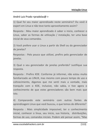Iniciação Linux 
 
André Luiz Prado <pradolas@ > 
1)  Qual  foi  seu  maior  aprendizado  neste  seminário?  Ou  você  é 
expert em Linux e não teve tanto aproveitamento assim? 
Resposta  :  Meu  maior  aprendizado  é  saber  o  inicio,  conhecer  o 
Linux,  saber  as  formas  de  utilização  /  instalação,  ter  uma  base 
inicial de seus comandos. 

2) Você prefere usar o Linux a partir do Shell ou do gerenciador 
de janelas? 
Respostas  :  Pelo  pouco  que  utilizei,  prefiro  pelo  gerenciador  de 
janelas. 

3)  Qual  o  seu  gerenciador  de  janelas  preferido?  Justifique  sua 
resposta. 
Resposta  :  Prefiro  KDE.  Conforme  já  informei,  não  estou  muito 
familiarizado ao LINUX, mas mesmo com pouco tempo de uso e 
cohnecimento,  digamos  que  me  senti  mais  a  vontade,  mais 
tranquilo  com  o  KDE,  inclusive,  não  sabia,  e  tive  agora  o 
conhecimento  de  que  estes  gerenciadores  são  bem  mais  que 
isto. 

4)  Comparando  este  seminário  com  outras  fontes  de 
aprendizagem Linux que você buscou, o que temos de diferente? 
Resposta  :  Mais  simplicidade  impossivel,  ter  o  conhecimento 
inicial,  conhecer  o  linux,  seu  inicio,  sua  historia,    distribuições, 
formas de uso, comandos iniciais. Podem até pensar assim, "Mas 
 




www.escoladehackers.com.br                                            [113]
 
 