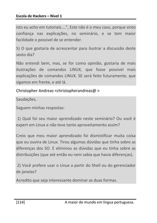 Escola de Hackers – Nível 1 
 
isto eu acho em tutoriais....", Este não é o meu caso, porque sinto 
confiança  nas  explicações,  no  seminário,  e  se  tem  maior 
facilidade o possivel de se entender. 
5)  O  que  gostaria  de  acrescentar  para  ilustrar a  discussão  deste 
sexto dia? 
Não  entendi  bem,  mas,  se  for  como  opinião,  gostaria  de  mais 
ilustrações  de  comandos  LINUX,  que  fosse  possivel  mais 
explicações de comandos LINUX. SE será feito futuramente, que 
sigamos em frente, e até lá. 
Christopher Andreas <christopherandreas@ > 
Saudações, 
Seguem minhas respostas: 

 1)  Qual  foi  seu  maior  aprendizado  neste  seminário?  Ou  você  é 
expert em Linux e não teve tanto aproveitamento assim? 

Creio  que  meu  maior  aprendizado  foi  dismistificar  muita  coisa 
que eu ouvira de Linux. Tirou algumas dúvidas que tinha sobre as 
diferenças  dos  SO.  E  eliminou  as  dúvidas  que  eu  tinha  sobre  as 
distribuições (que até então eu nem sabia que havia diferenças). 

 2) Você prefere usar o Linux a partir do Shell ou do gerenciador 
de janelas? 
Acredito que seja interessante dominar as duas formas. 

 




[114]                          A maior do mundo em língua portuguesa.
 
 