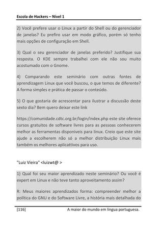 Escola de Hackers – Nível 1 
 
2) Você prefere usar o Linux a partir do Shell ou do gerenciador 
de  janelas?  Eu  prefiro  usar  em  modo  gráfico,  porém  só  tenho 
mais opções de configuração em Shell. 

3)  Qual  o  seu  gerenciador  de  janelas  preferido?  Justifique  sua 
resposta.  O  KDE  sempre  trabalhei  com  ele  não  sou  muito 
acostumado com o Gnome. 

4)  Comparando  este  seminário  com  outras  fontes  de 
aprendizagem Linux que você buscou, o que temos de diferente? 
A forma simples e prática de passar o conteúdo. 

5)  O  que  gostaria  de  acrescentar  para  ilustrar a  discussão  deste 
sexto dia? Bem quero deixar este link  

https://comunidade.cdtc.org.br/login/index.php este site oferece 
cursos  gratuitos  de  software  livres  para  as  pessoas  conhecerem 
melhor as ferramentas disponiveis para linux. Creio que este site 
ajude  a  escolherem  não  só  a  melhor  distribuição  Linux  mais 
também os melhores aplicattivos para uso. 
 
"Luiz Vieira" <luizwt@ > 

1)  Qual  foi  seu  maior  aprendizado  neste  seminário?  Ou  você  é 
expert em Linux e não teve tanto aproveitamento assim? 

R:  Meus  maiores  aprendizados  forma:  compreender  melhor  a 
política do GNU e do Software Livre, a história mais detalhada do 
 




[116]                          A maior do mundo em língua portuguesa.
 
 