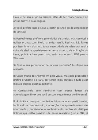 Iniciação Linux 
 
Linux  e  de  seu  susposto  criador,  além  de  ter  conhecimento  de 
novas distros e suas origens. 

2) Você prefere usar o Linux a partir do Shell ou do gerenciador 
de janelas? 

R: Pessoalmente prefiro o gerenciador de janelas, mas comecei a 
utilizar  o  Linux  com  Shell,  na  antiga  versão  Red  Hat  5.2.  Talvez 
por  isso,  hj  em  dia  sinto  tanta  necessidade  de  relembrar  muita 
coisa  de  shell  e  aperfeiçoar‐me  nesse  aspecto  de  utilização  do 
Linux,  pois  é  a  base  para  tudo,  assim  como  era  o  DOS  para  o 
Windows. 

3)  Qual  o  seu  gerenciador  de  janelas  preferido?  Justifique  sua 
resposta. 

R: Gosto muito do Enlightment pelo visual, mas pela praticidade 
prefiro  o  Gnome  e  o  KDE,  por  serem  mais  práticos  e  tudo  estar 
mais ao alcance organizadamente. 

4)  Comparando  este  seminário  com  outras  fontes  de 
aprendizagem Linux que você buscou, o que temos de diferente? 

R: A didática com que o conteúdo foi passado aos participantes, 
facilitando  a  compreensão,  a  absorção  e  o  aproveitamento  das 
informações,  encaixando  o  conhecimento  dentro  de  diálogos 
fictícios  que  estão  próximos  de  nossa  realidade  (isso  é  PNL,  já 

 




www.escoladehackers.com.br                                          [117]
 
 