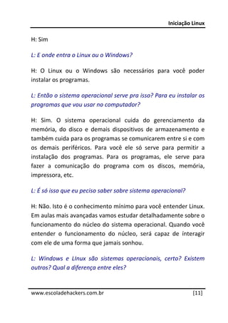Iniciação Linux 
 
H: Sim 

L: E onde entra o Linux ou o Windows? 

H:  O  Linux  ou  o  Windows  são  necessários  para  você  poder 
instalar os programas. 

L: Então o sistema operacional serve pra isso? Para eu instalar os 
programas que vou usar no computador? 

H:  Sim.  O  sistema  operacional  cuida  do  gerenciamento  da 
memória,  do  disco  e  demais  dispositivos  de  armazenamento  e 
também cuida para os programas se comunicarem entre si e com 
os  demais  periféricos.  Para  você  ele  só  serve  para  permitir  a 
instalação  dos  programas.  Para  os  programas,  ele  serve  para 
fazer  a  comunicação  do  programa  com  os  discos,  memória, 
impressora, etc. 

L: É só isso que eu peciso saber sobre sistema operacional? 

H: Não. Isto é o conhecimento mínimo para você entender Linux. 
Em aulas mais avançadas vamos estudar detalhadamente sobre o 
funcionamento  do  núcleo  do  sistema  operacional.  Quando  você 
entender  o  funcionamento  do  núcleo,  será  capaz  de  ínteragir 
com ele de uma forma que jamais sonhou. 

L:  Windows  e  LInux  são  sistemas  operacionais,  certo?  Existem 
outros? Qual a diferença entre eles? 
 




www.escoladehackers.com.br                                        [11]
 
 