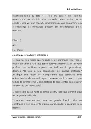 Iniciação Linux 
 
essenciais  são  a  80  para  HTTP  e  a  443  para  HTTPS.  Não  há 
necessidade  do  administrador  da  rede  deixar  várias  portas 
abertas, uma vez que conexões indesejadas e que comprometam 
a  segurança  da  instituição  possam  ser  estabelecidas  pelas 
mesmas. 
 
É isso :‐) 
Abs, 
Luiz Vieira 
cleriton geremia freire <clebill@ > 
1)  Qual  foi  seu  maior  aprendizado  neste  seminário?  Ou  você  é 
expert emLinux e não teve tanto aproveitamento assim?2) Você 
prefere  usar  o  Linux  a  partir  do  Shell  ou  do  gerenciador 
dejanelas?3)  Qual  o  seu  gerenciador  de  janelas  preferido? 
Justifique  sua  resposta.4)  Comparando  este  seminário  com 
outras  fontes  de  aprendizagem  Linuxque  você  buscou,  o  que 
temos de diferente?5) O que gostaria de acrescentar para ilustrar 
a discussão deste sextodia? 

1‐ Não sabia quase nada de Linux, assim, tudo que aprendi aqui 
foi de grande utilidade. 
2‐  Ambos,  com  certeza,  tem  sua  grande  função.  Mas  eu 
escolheria a que apresenta maiores praticidades e recursos para 
hackers. 
 




www.escoladehackers.com.br                                      [119]
 
 