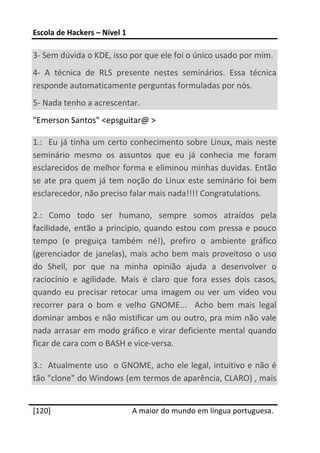 Escola de Hackers – Nível 1 
 
3‐ Sem dúvida o KDE, isso por que ele foi o único usado por mim. 
4‐  A  técnica  de  RLS  presente  nestes  seminários.  Essa  técnica 
responde automaticamente perguntas formuladas por nós. 
5‐ Nada tenho a acrescentar. 
"Emerson Santos" <epsguitar@ > 

1.:    Eu  já  tinha  um  certo  conhecimento  sobre  Linux,  mais  neste 
seminário  mesmo  os  assuntos  que  eu  já  conhecia  me  foram 
esclarecidos de melhor forma e eliminou minhas duvidas. Então 
se  ate  pra  quem  já  tem  noção  do  Linux  este  seminário  foi  bem 
esclarecedor, não preciso falar mais nada!!!! Congratulations. 

2.:  Como  todo  ser  humano,  sempre  somos  atraídos  pela 
facilidade,  então  a  principio,  quando  estou  com  pressa  e  pouco 
tempo  (e  preguiça  também  né!),  prefiro  o  ambiente  gráfico 
(gerenciador  de  janelas),  mais  acho  bem  mais  proveitoso  o  uso 
do  Shell,  por  que  na  minha  opinião  ajuda  a  desenvolver  o 
raciocínio  e  agilidade.  Mais  é  claro  que  fora  esses  dois  casos, 
quando  eu  precisar  retocar  uma  imagem  ou  ver  um  vídeo  vou 
recorrer  para  o  bom  e  velho  GNOME...    Acho  bem  mais  legal 
dominar ambos e não mistificar um ou outro, pra mim não vale 
nada  arrasar  em modo  gráfico  e virar  deficiente  mental  quando 
ficar de cara com o BASH e vice‐versa. 

3.:  Atualmente uso  o GNOME, acho ele legal, intuitivo e não é 
tão "clone" do Windows (em termos de aparência, CLARO) , mais 
 




[120]                          A maior do mundo em língua portuguesa.
 
 