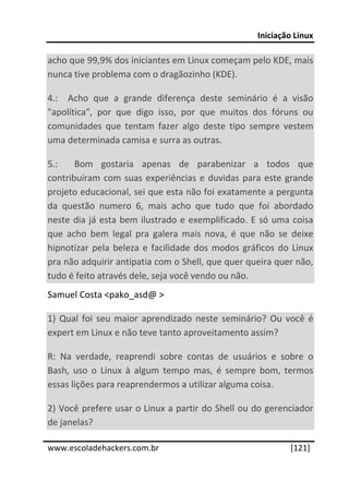 Iniciação Linux 
 
acho que 99,9% dos iniciantes em Linux começam pelo KDE, mais 
nunca tive problema com o dragãozinho (KDE). 

4.:    Acho  que  a  grande  diferença  deste  seminário  é  a  visão 
"apolítica",  por  que  digo  isso,  por  que  muitos  dos  fóruns  ou 
comunidades  que  tentam  fazer  algo  deste  tipo  sempre  vestem 
uma determinada camisa e surra as outras. 

5.:    Bom  gostaria  apenas  de  parabenizar  a  todos  que 
contribuíram  com  suas  experiências  e  duvidas  para  este  grande 
projeto educacional, sei que esta não foi exatamente a pergunta 
da  questão  numero  6,  mais  acho  que  tudo  que  foi  abordado 
neste  dia  já  esta  bem  ilustrado  e  exemplificado.  E  só  uma  coisa 
que  acho  bem  legal  pra  galera  mais  nova,  é  que  não  se  deixe 
hipnotizar  pela  beleza  e  facilidade  dos  modos  gráficos  do  Linux 
pra não adquirir antipatia com o Shell, que quer queira quer não, 
tudo é feito através dele, seja você vendo ou não. 
Samuel Costa <pako_asd@ > 

1)  Qual  foi  seu  maior  aprendizado  neste  seminário?  Ou  você  é 
expert em Linux e não teve tanto aproveitamento assim? 

R:  Na  verdade,  reaprendi  sobre  contas  de  usuários  e  sobre  o 
Bash,  uso  o  Linux  à  algum  tempo  mas,  é  sempre  bom,  termos 
essas lições para reaprendermos a utilizar alguma coisa. 

2) Você prefere usar o Linux a partir do Shell ou do gerenciador 
de janelas? 
 




www.escoladehackers.com.br                                          [121]
 
 