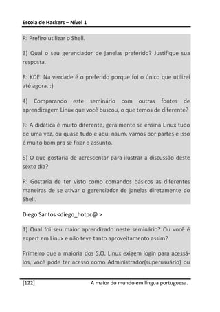 Escola de Hackers – Nível 1 
 
R: Prefiro utilizar o Shell. 

3)  Qual  o  seu  gerenciador  de  janelas  preferido?  Justifique  sua 
resposta. 

R: KDE. Na verdade é o preferido porque foi o único que utilizei 
até agora. :) 

4)  Comparando  este  seminário  com  outras  fontes  de 
aprendizagem Linux que você buscou, o que temos de diferente? 

R: A didática é muito diferente, geralmente se ensina Linux tudo 
de uma vez, ou quase tudo e aqui naum, vamos por partes e isso 
é muito bom pra se fixar o assunto. 

5)  O  que  gostaria  de  acrescentar  para  ilustrar a  discussão  deste 
sexto dia? 

R:  Gostaria  de  ter  visto  como  comandos  básicos  as  diferentes 
maneiras  de  se  ativar  o  gerenciador  de  janelas  diretamente  do 
Shell. 

Diego Santos <diego_hotpc@ > 

1)  Qual  foi  seu  maior  aprendizado  neste  seminário?  Ou  você  é 
expert em Linux e não teve tanto aproveitamento assim? 

Primeiro que a maioria dos S.O. Linux exigem login para acessá‐
los,  você  pode  ter  acesso  como  Administrador(superusuário)  ou 
 




[122]                           A maior do mundo em língua portuguesa.
 
 