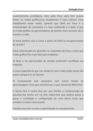 Iniciação Linux 
 
usuário(menos  privilégios),  nem  todo  linux  você  tem  acesso 
direto  ao  modo  gráfico,mas  atualmente  é  mais  comum  linux 
trabalhando  neste  modo,  aprendi  que  Shell  em  linux  é  o 
interpretador de comandos e o mais conhecido é o bash,  e que 
no modo gráfico os gerenciadores de janelas mais comuns são o 
Gnome e o kde. 

2) Você prefere usar o Linux a partir do Shell ou do gerenciador 
de janelas? 

Estou interessado em aprender os comandos do linux e acho que 
modo gráfico fica mais fácil para trabalhar. 

3)  Qual  o  seu  gerenciador  de  janelas  preferido?  Justifique  sua  
resposta. 

A única experiência que tive ainda foi com o kde.Então ainda não 
posso compará‐lo ao Gnome. 

4)  Comparando  este  seminário  com  outras  fontes  de 
aprendizagem Linux que você buscou, o que temos de diferente? 

A  forma  RLS  é  muito  boa  por  que  facilita  a  compreensão  do 
assunto,mas  tenho  um  cd  com  vídeo‐aula  que  explica  passo  a 
passo  a  instalação  e  configuração  de  uma  distro  Linux  que  
também é muito interessante. 

Unindo uma com a outra o aprendizado se complementa. 
 




www.escoladehackers.com.br                                       [123]
 
 