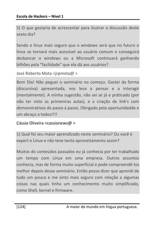 Escola de Hackers – Nível 1 
 
5)  O  que  gostaria  de  acrescentar  para  ilustrar a  discussão  deste 
sexto dia? 

Sendo o linux mais seguro que o  windows será que no futuro o 
linux  se  tornará  mais  acessível  ao  usuário  comum  e  conseguirá 
desbancar  o  windows  ou  a  Microsoft  continuará  ganhando 
bilhões pela "facilidade" que ela dá aos usuários? 
José Roberto Mota <jrpmota@ > 
Bom  Dia!  Não  peguei  o  seminário  no  começo.  Gostei  da  forma 
(discursiva)  apresentada,  nos  leva  a  pensar  e  a  interagir 
(mentalmente). A minha sugestão, não sei se já e práticado (por 
não  ter  visto  as  primeniras  aulas),  e  a  criação  de  link's  com 
demonstrativos do passo á passo. Obrigado pela oportunidadde e 
um abraço a todos!!!! 
Cássio Oliveira <cassionews@ > 

1) Qual foi seu maior aprendizado neste seminário? Ou você é 
expert e Linux e não teve tanto aproveitamento assim? 

Muitos do conteúdos passados eu já conhecia por ter trabalhado 
um  tempo  com  Linux  em  uma  empresa.  Outros  assuntos 
conhecia, mas de forma muito superficial e pode compreendê‐los 
melhor depois desse seminário. Então posso dizer que aprendi de 
tudo  um  pouco  e  me  sinto  mais  seguro  com  relação  a  algumas 
coisas  nas  quais  tinha  um  conhecimento  muito  simplificado, 
como Shell, kernel e firmware. 
 




[124]                          A maior do mundo em língua portuguesa.
 
 