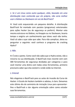 Iniciação Linux 
 
L:  Se  é  um  Linux  como  outro  qualquer,  aliás,  baseado  em  uma 
distribuição  mais  conhecida  que  ele  próprio,  não  seria  melhor 
usar o Debian ou Slackware em vez do BackTrack? 

H:  Você  está  esquecendo  um  pequeno  detalhe.  A  distribuição 
BackTrack  foi  montada  com  pacotes  (programas)  selecionados 
para  ações  hacker  (ou  de  segurança  se  preferir).  Montar  esta 
mesma estrutura no Debian, no Knoppix ou no Slackware, levaria 
tempo  e  exigiria  um  conhecimento  que  talvez  você  não  tenha. 
Você só sabe o que sabe que sabe. Para não complicar, deixa eu 
perguntar  o  seguinte:  você  conhece  o  programa  de  cracking 
Hydra? 

L: Não. 

H: É este o ponto. Como você não sabia que o Hydra existe, não o 
incluiria na sua distribuição. O BackTrack mais recente vem com 
300  ferramentas  de  segurança  dividadas  por  categorias  e  para 
você  montar  uma  distro  com  todas  estas  ferramentas,  primeiro 
precisaria saber que elas existem e onde estão na Internet. 

L: Entendi 

Nós elegemos o BackTrack para as aulas de invasão do Curso de 
Hacker. A Escola de Hackers também o adotou, é claro. Deixamos 
este último dia do seminário de iniciação Linux para apresentar‐
lhes  o  BackTrack  e  dar  alguma  orientação  sobre  como  estudar 
suas ferramentas. 
 




www.escoladehackers.com.br                                      [127]
 
 