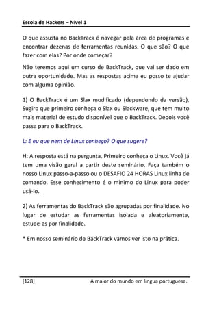 Escola de Hackers – Nível 1 
 
O que assusta no BackTrack é navegar pela área de programas e 
encontrar  dezenas  de  ferramentas  reunidas.  O  que  são?  O  que 
fazer com elas? Por onde começar? 
Não  teremos  aqui  um  curso  de  BackTrack,  que  vai  ser  dado  em 
outra  oportunidade.  Mas  as  respostas  acima  eu  posso  te  ajudar 
com alguma opinião. 

1)  O  BackTrack  é  um  Slax  modificado  (dependendo  da  versão). 
Sugiro que primeiro conheça o Slax ou Slackware, que tem muito 
mais material de estudo disponível que o BackTrack. Depois você 
passa para o BackTrack. 

L: E eu que nem de Linux conheço? O que sugere? 

H: A resposta está na pergunta. Primeiro conheça o Linux. Você já 
tem  uma  visão  geral  a  partir  deste  seminário.  Faça  também  o 
nosso Linux passo‐a‐passo ou o DESAFIO 24 HORAS Linux linha de 
comando.  Esse  conhecimento  é  o  mínimo  do  Linux  para  poder 
usá‐lo. 

2) As ferramentas do BackTrack são agrupadas por finalidade. No 
lugar  de  estudar  as  ferramentas  isolada  e  aleatoriamente, 
estude‐as por finalidade.  

* Em nosso seminário de BackTrack vamos ver isto na prática. 
 

 




[128]                          A maior do mundo em língua portuguesa.
 
 