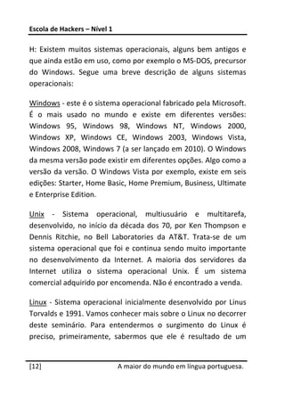 Escola de Hackers – Nível 1 
 
H:  Existem  muitos  sistemas  operacionais,  alguns  bem  antigos  e 
que ainda estão em uso, como por exemplo o MS‐DOS, precursor 
do  Windows.  Segue  uma  breve  descrição  de  alguns  sistemas 
operacionais: 

Windows ‐ este é o sistema operacional fabricado pela Microsoft. 
É  o  mais  usado  no  mundo  e  existe  em  diferentes  versões: 
Windows  95,  Windows  98,  Windows  NT,  Windows  2000, 
Windows  XP,  Windows  CE,  Windows  2003,  Windows  Vista, 
Windows 2008, Windows 7 (a ser lançado em 2010). O Windows 
da mesma versão pode existir em diferentes opções. Algo como a 
versão da versão. O Windows Vista por exemplo, existe em seis 
edições: Starter, Home Basic, Home Premium, Business, Ultimate 
e Enterprise Edition. 

Unix  ‐  Sistema  operacional,  multiusuário  e  multitarefa, 
desenvolvido,  no  início  da  década  dos  70,  por  Ken  Thompson  e 
Dennis  Ritchie,  no  Bell  Laboratories  da  AT&T.  Trata‐se  de  um 
sistema  operacional  que  foi  e  continua  sendo  muito  importante 
no  desenvolvimento  da  Internet.  A  maioria  dos  servidores  da 
Internet  utiliza  o  sistema  operacional  Unix.  É  um  sistema 
comercial adquirido por encomenda. Não é encontrado a venda. 

Linux  ‐  Sistema  operacional  inicialmente  desenvolvido  por  Linus 
Torvalds e 1991. Vamos conhecer mais sobre o Linux no decorrer 
deste  seminário.  Para  entendermos  o  surgimento  do  Linux  é 
preciso,  primeiramente,  sabermos  que  ele  é  resultado  de  um 
 




[12]                           A maior do mundo em língua portuguesa.
 
 
