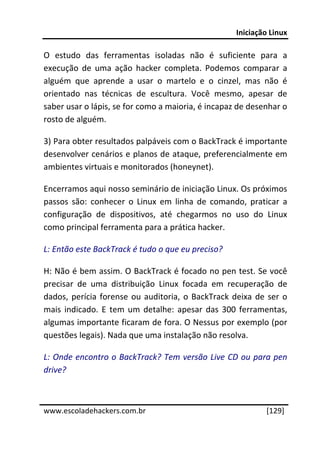 Iniciação Linux 
 
O  estudo  das  ferramentas  isoladas  não  é  suficiente  para  a 
execução  de  uma  ação  hacker  completa.  Podemos  comparar  a 
alguém  que  aprende  a  usar  o  martelo  e  o  cinzel,  mas  não  é 
orientado  nas  técnicas  de  escultura.  Você  mesmo,  apesar  de 
saber usar o lápis, se for como a maioria, é incapaz de desenhar o 
rosto de alguém. 

3) Para obter resultados palpáveis com o BackTrack é importante 
desenvolver cenários e planos de ataque, preferencialmente em 
ambientes virtuais e monitorados (honeynet). 

Encerramos aqui nosso seminário de iniciação Linux. Os próximos 
passos  são:  conhecer  o  Linux  em  linha  de  comando,  praticar  a 
configuração  de  dispositivos,  até  chegarmos  no  uso  do  Linux 
como principal ferramenta para a prática hacker. 

L: Então este BackTrack é tudo o que eu preciso? 

H: Não é bem assim. O BackTrack é focado no pen test. Se você 
precisar  de  uma  distribuição  Linux  focada  em  recuperação  de 
dados,  perícia  forense  ou  auditoria,  o  BackTrack  deixa  de  ser  o 
mais  indicado.  E  tem  um  detalhe:  apesar  das  300  ferramentas, 
algumas importante ficaram de fora. O Nessus por exemplo (por 
questões legais). Nada que uma instalação não resolva. 

L: Onde encontro o BackTrack? Tem versão Live CD ou para pen 
drive? 

 




www.escoladehackers.com.br                                         [129]
 
 