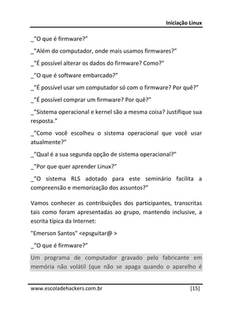 Iniciação Linux 
 
_”O que é firmware?” 
_”Além do computador, onde mais usamos firmwares?” 
_”É possível alterar os dados do firmware? Como?” 
_”O que é software embarcado?” 
_”É possível usar um computador só com o firmware? Por quê?” 
_”É possível comprar um firmware? Por quê?” 
_”Sistema operacional e kernel são a mesma coisa? Justifique sua 
resposta.” 
_”Como  você  escolheu  o  sistema  operacional  que  você  usar 
atualmente?” 
_”Qual é a sua segunda opção de sistema operacional?” 
_”Por que quer aprender Linux?” 
_”O  sistema  RLS  adotado  para  este  seminário  facilita  a 
compreensão e memorização dos assuntos?” 

Vamos  conhecer  as  contribuições  dos  participantes,  transcritas 
tais  como  foram  apresentadas  ao  grupo,  mantendo  inclusive,  a 
escrita típica da Internet: 
"Emerson Santos" <epsguitar@ >  
_”O que é firmware?” 
Um  programa  de  computador  gravado  pelo  fabricante  em 
memória  não  volátil  (que  não  se  apaga  quando  o  aparelho  é 
 




www.escoladehackers.com.br                                      [15]
 
 