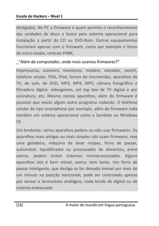 Escola de Hackers – Nível 1 
 
desligado). No PC o firmware é quem permite o reconhecimento 
das  unidades  de  disco  e  busca  pelo  sistema  operacional  para 
instalação  a  partir  do  CD  ou  DVD‐Rom.  Outros  equipamentos 
funcionam  apenas  com  o  firmware,  como  por  exemplo  o  forno 
de micro‐ondas, centrais PABX,   
_”Além do computador, onde mais usamos firmwares?” 
Impressoras,  scanners,  monitores,  modem,  roteador,  switch, 
telefone celular, PDA, iPod, fornos de microondas, aparelhos de 
TV,  de  som,  de  DVD,  MP3,  MP4,  MP5,  câmera  fotográfica  e 
filmadora  digital,  videogames,  set  top  box  de  TV  digital  e  por 
assinatura,  etc.  Mesmo  nestes  aparelhos,  além  do  firmware  é 
possível  que  exista  algum  outro  programa  rodando.  O  telefone 
celular do tipo smartphone por exemplo, além do firmware roda 
também  um  sistema  operacional  como  o  Symbian  ou  Windows 
CE. 
Um lembrete: vários aparelhos podem ou não usar firmwares. Os 
aparelhos mais antigos ou mais simples não usam firmware, mas 
uma  geladeira,  máquina  de  lavar  roupas,  ferro  de  passar, 
automóvel,  liquidificador  ou  processador  de  alimentos,  entre 
outros,  podem  incluir  sistemas  microprocessados.  Alguns 
aparelhos  isto  é  bem  visível,  outros  nem  tanto.  Um  ferro  de 
passar inteligente, que desliga se for deixado imóvel por mais de 
um  minuto  na  posição  horizontal,  pode  ser  controlado  apenas 
por  sensor  e  termostato  analógico,  nada  tendo  de  digital  ou  de 
sistema embarcado.  
 




[16]                           A maior do mundo em língua portuguesa.
 
 