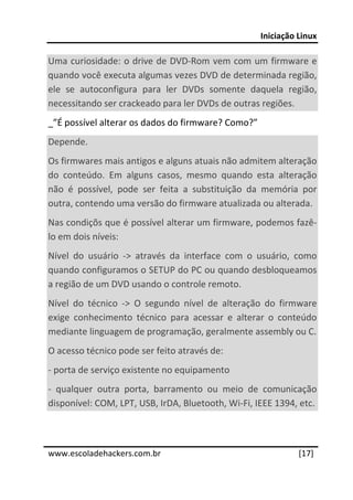 Iniciação Linux 
 
Uma curiosidade: o drive de DVD‐Rom vem com um firmware e 
quando você executa algumas vezes DVD de determinada região, 
ele  se  autoconfigura  para  ler  DVDs  somente  daquela  região, 
necessitando ser crackeado para ler DVDs de outras regiões. 
_”É possível alterar os dados do firmware? Como?” 
Depende. 
Os firmwares mais antigos e alguns atuais não admitem alteração 
do  conteúdo.  Em  alguns  casos,  mesmo  quando  esta  alteração 
não  é  possível,  pode  ser  feita  a  substituição  da  memória  por 
outra, contendo uma versão do firmware atualizada ou alterada. 
Nas condiçõs que é possível alterar um firmware, podemos fazê‐
lo em dois níveis: 
Nível  do  usuário  ‐>  através  da  interface  com  o  usuário,  como 
quando configuramos o SETUP do PC ou quando desbloqueamos 
a região de um DVD usando o controle remoto. 
Nível  do  técnico  ‐>  O  segundo  nível  de  alteração  do  firmware 
exige  conhecimento  técnico  para  acessar  e  alterar  o  conteúdo 
mediante linguagem de programação, geralmente assembly ou C. 
O acesso técnico pode ser feito através de: 
‐ porta de serviço existente no equipamento 
‐  qualquer  outra  porta,  barramento  ou  meio  de  comunicação 
disponível: COM, LPT, USB, IrDA, Bluetooth, Wi‐Fi, IEEE 1394, etc. 


 




www.escoladehackers.com.br                                       [17]
 
 