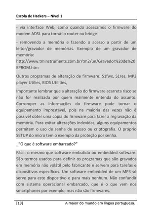 Escola de Hackers – Nível 1 
 
‐  via  interface  Web,  como  quando  acessamos  o  firmware  do 
modem ADSL para torná‐lo router ou bridge 
‐  removendo  a  memória  e  fazendo  o  acesso  a  partir  de  um 
leitor/gravador  de  memórias.  Exemplo  de  um  gravador  de 
memória: 
http://www.tminstruments.com.br/tm2/un/Gravador%20de%20
EPROM.htm 
Outros  programas  de  alteração  de  firmware:  S1fwx,  S1res,  MP3 
player Utilies, BIOS Utilities,   
Importante lembrar que a alteração do firmware acarreta risco se 
não  for  realizada  por  quem  realmente  entenda  do  assunto. 
Corromper  as  informações  do  firmware  pode  tornar  o 
equipamento  imprestável,  pois  na  maioria  das  vezes  não  é 
possível obter uma cópia do firmware para fazer a regravação da 
memória. Para evitar alterações indevidas, alguns equipamentos 
permitem  o  uso  de  senha  de  acesso  ou  criptografia.  O  próprio 
SETUP do micro tem o exemplo da proteção por senha. 
_”O que é software embarcado?” 
Fácil:  o  mesmo  que  software  embutido  ou  embedded  software. 
São  termos  usados  para  definir  os  programas  que  são  gravados 
em memória não volátil pelo fabricante e servem para tarefas e 
dispositivos  específicos.  Um  software  embedded  de  um  MP3  só 
serve  para  este  dispositivo  e  para  mais  nenhum.  Não  confundir 
com  sistema  operacional  embarcado,  que  é  o  que  vem  nos 
smartphones por exemplo, mas não são firmwares. 
 




[18]                           A maior do mundo em língua portuguesa.
 
 